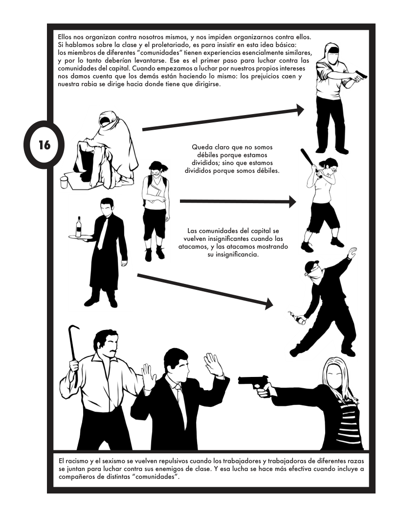 Ellos nos organizan contra nosolros mismos, y nos impiden organizarnos conra ellos. Si hablamos sobre la clase y el proletariado, es para nsisfir en esta idea basica:  los miembros de diferentes “comunidades” fienen experiencias esencialmente similares, ¥ por lo fanto deberian levantarse. Ese es el primer paso para luchar contra las comunidades del capial. Cuando empezamos a luchar por nuesiros proj  nos damos cuenta que los demds estén haciendo lo mismos los prej  nuestra rabia se dirige hacia donde fiene que dirigirse.  /  Queda claro que no somos débiles porque estamos divididos; sino que estamos divididos porque somos dabiles.  atacamos, y las atacamos mostrando su insignificancia.  El racismo y el sexismo se vuelven repulsivos cuando los trabajadores y trabajadoras de diferentes razas se juntan para luchar contra sus enemigos de clase. Y esa lucha se hace més efectiva cuando incluye comparieros de distintas “comunidades’  